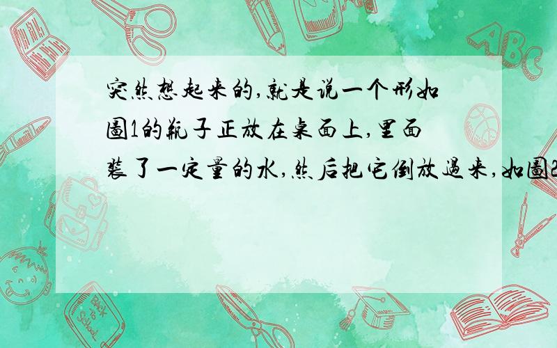 突然想起来的,就是说一个形如图1的瓶子正放在桌面上,里面装了一定量的水,然后把它倒放过来,如图2.问:瓶子正放时,与倒放