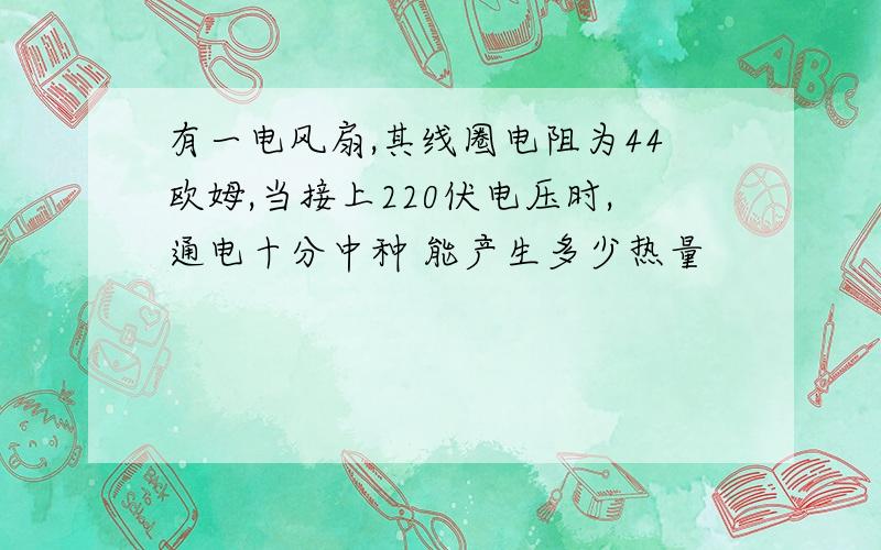 有一电风扇,其线圈电阻为44欧姆,当接上220伏电压时,通电十分中种 能产生多少热量