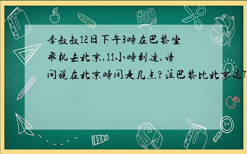 李叔叔12日下午3时在巴黎坐飞机去北京,11小时到达,请问现在北京时间是几点?注巴黎比北京迟7小时.