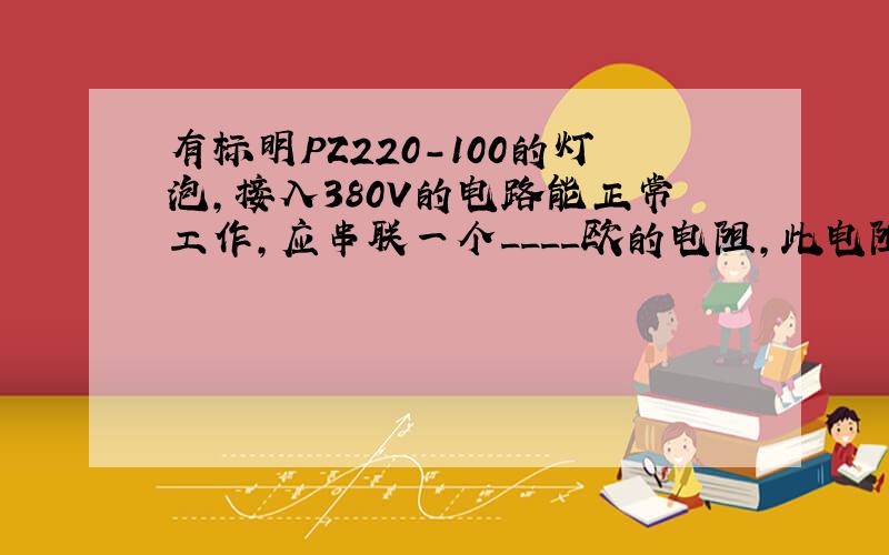 有标明PZ220-100的灯泡,接入380V的电路能正常工作,应串联一个____欧的电阻,此电阻的功率是___W.