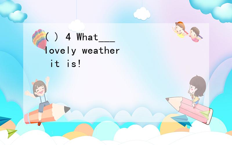 ( ) 4 What___ lovely weather it is!