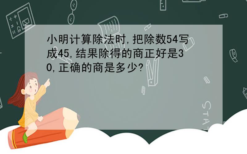 小明计算除法时,把除数54写成45,结果除得的商正好是30,正确的商是多少?