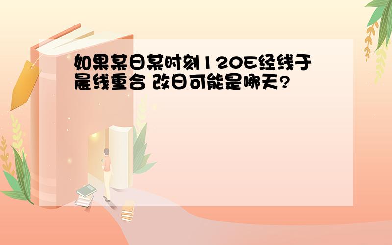 如果某日某时刻120E经线于晨线重合 改日可能是哪天?