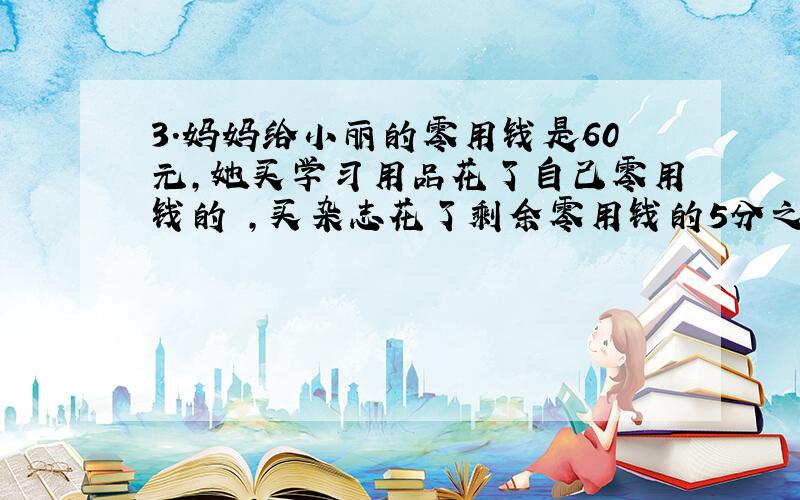 3.妈妈给小丽的零用钱是60元,她买学习用品花了自己零用钱的 ,买杂志花了剩余零用钱的5分之1,剩