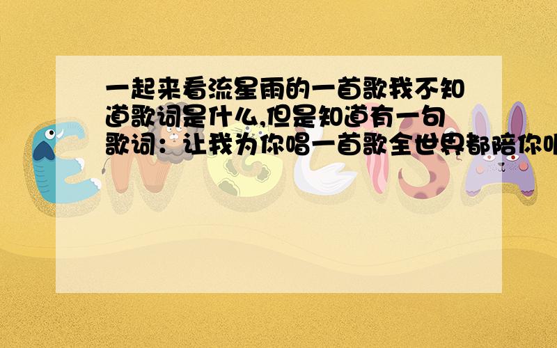 一起来看流星雨的一首歌我不知道歌词是什么,但是知道有一句歌词：让我为你唱一首歌全世界都陪你听着