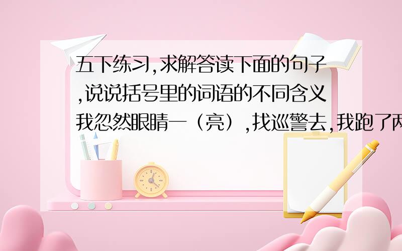 五下练习,求解答读下面的句子,说说括号里的词语的不同含义我忽然眼睛一（亮）,找巡警去,我跑了两条巷终于找到了巡警.我们的