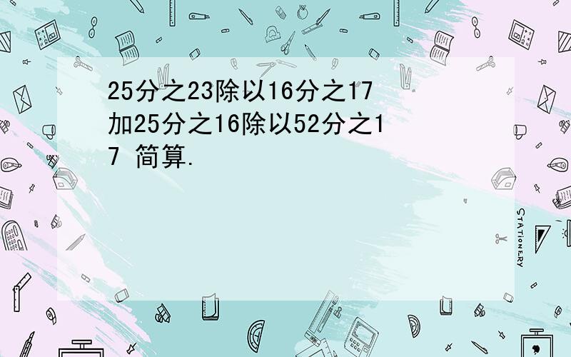 25分之23除以16分之17加25分之16除以52分之17 简算.