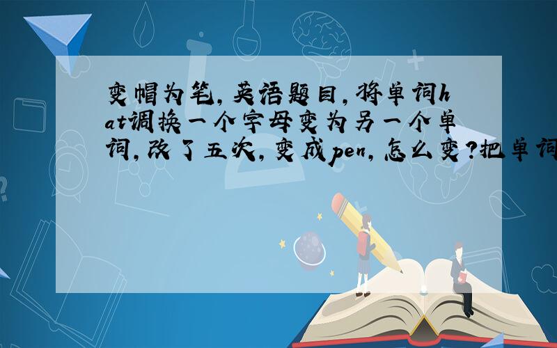 变帽为笔,英语题目,将单词hat调换一个字母变为另一个单词,改了五次,变成pen,怎么变?把单词写出来.