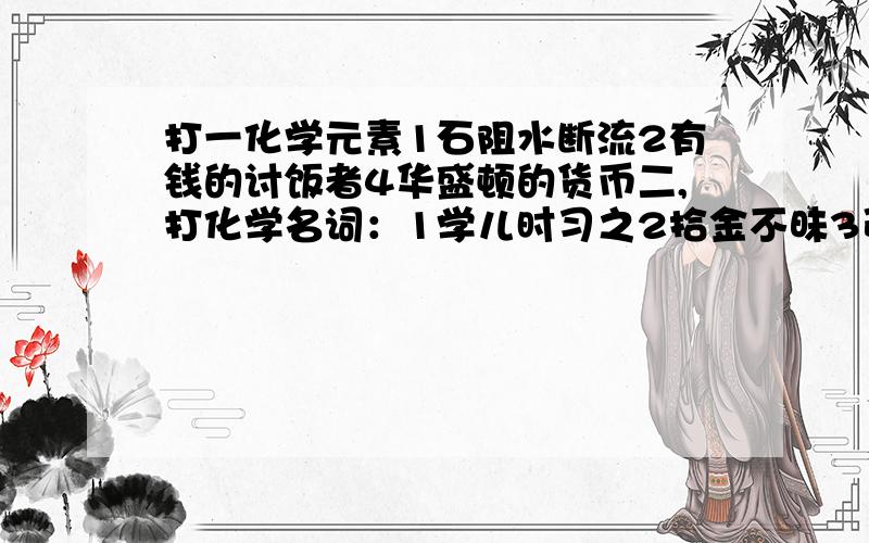 打一化学元素1石阻水断流2有钱的讨饭者4华盛顿的货币二,打化学名词：1学儿时习之2拾金不昧3引火然身