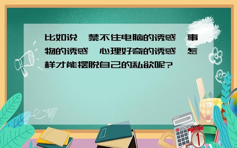 比如说,禁不住电脑的诱惑,事物的诱惑,心理好奇的诱惑,怎样才能摆脱自己的私欲呢?