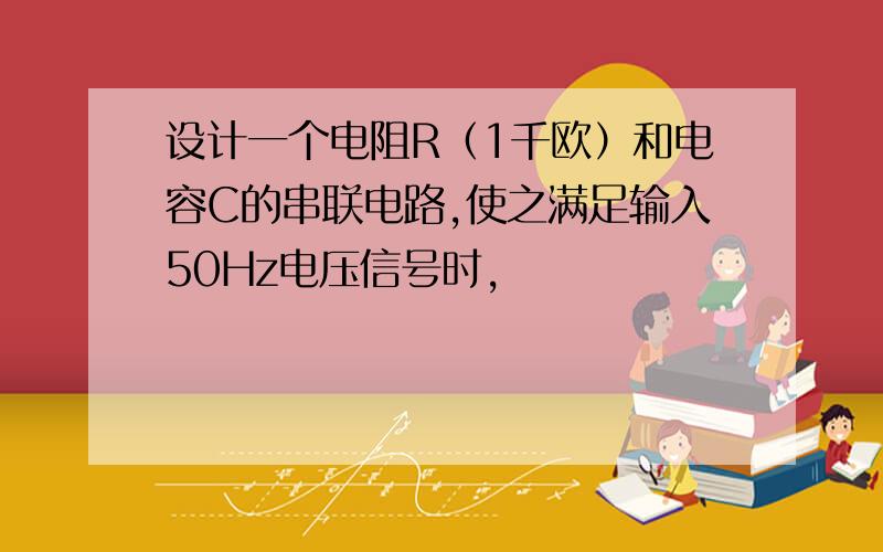 设计一个电阻R（1千欧）和电容C的串联电路,使之满足输入50Hz电压信号时,