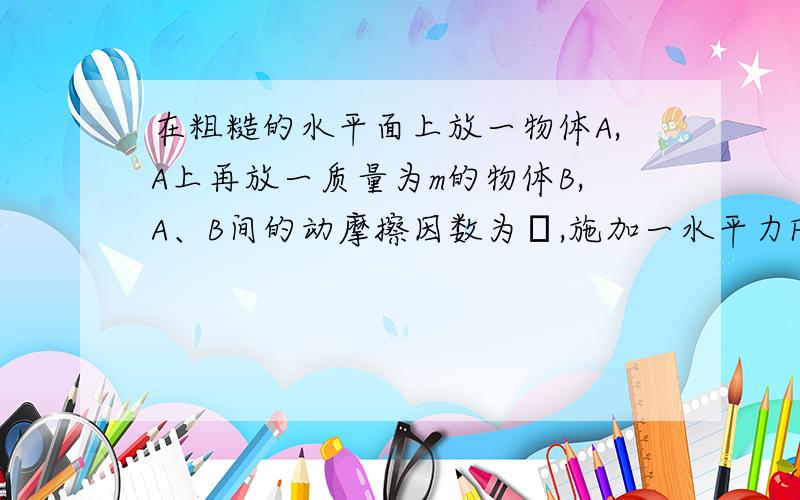 在粗糙的水平面上放一物体A,A上再放一质量为m的物体B,A、B间的动摩擦因数为μ,施加一水平力F于A.计算下列情况下A对