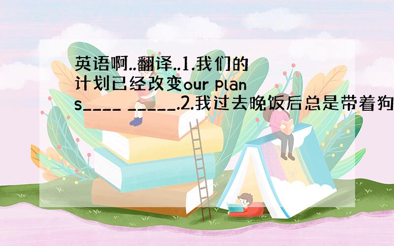 英语啊..翻译..1.我们的计划已经改变our plans____ _____.2.我过去晚饭后总是带着狗散步I____