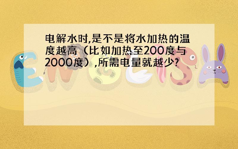 电解水时,是不是将水加热的温度越高（比如加热至200度与2000度）,所需电量就越少?