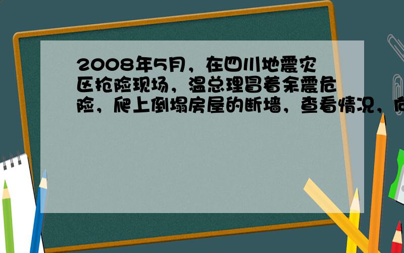 2008年5月，在四川地震灾区抢险现场，温总理冒着余震危险，爬上倒塌房屋的断墙，查看情况，向被困群众喊话……温总理四川汶