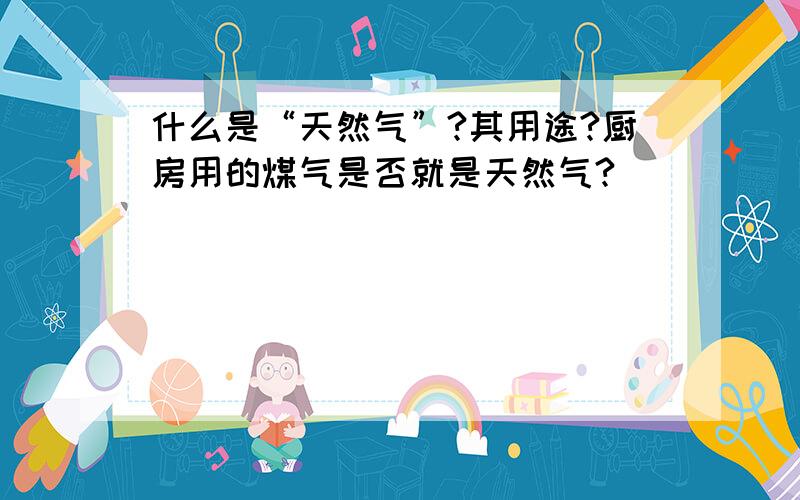 什么是“天然气”?其用途?厨房用的煤气是否就是天然气?