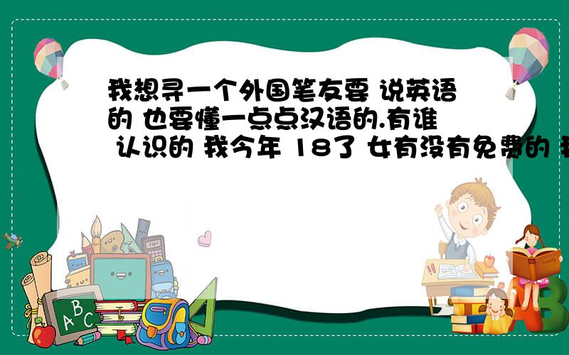 我想寻一个外国笔友要 说英语的 也要懂一点点汉语的.有谁 认识的 我今年 18了 女有没有免费的 我只是 想提高 我英语