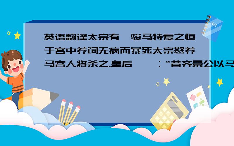 英语翻译太宗有一骏马特爱之恒于宫中养饲无病而暴死太宗怒养马宫人将杀之.皇后谏曰：“昔齐景公以马死杀人,晏子请数齐罪云‘尔