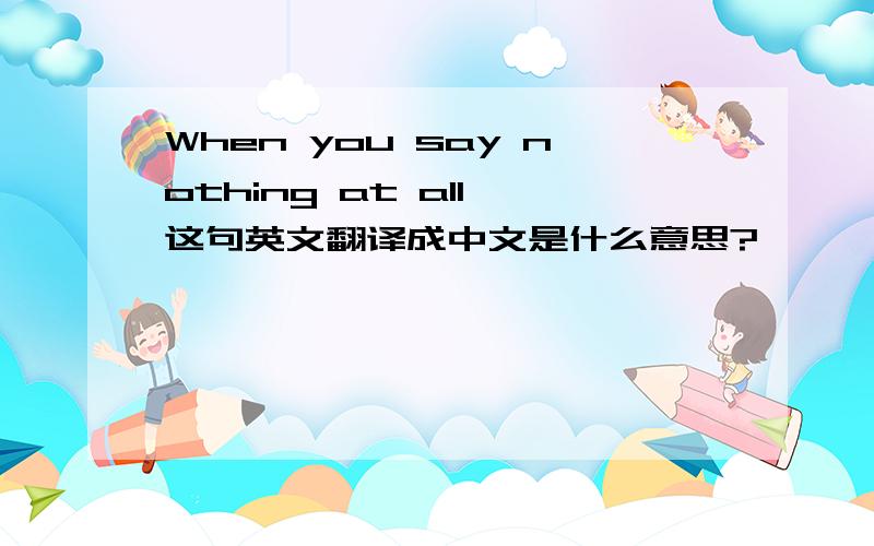 When you say nothing at all 这句英文翻译成中文是什么意思?