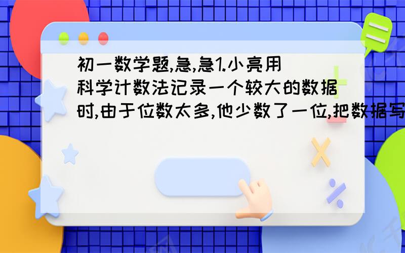 初一数学题,急,急1.小亮用科学计数法记录一个较大的数据时,由于位数太多,他少数了一位,把数据写成1.12×10的22次