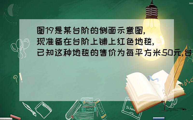 图19是某台阶的侧面示意图,现准备在台阶上铺上红色地毯,已知这种地毯的售价为每平方米50元,台阶的宽为2米,请问：