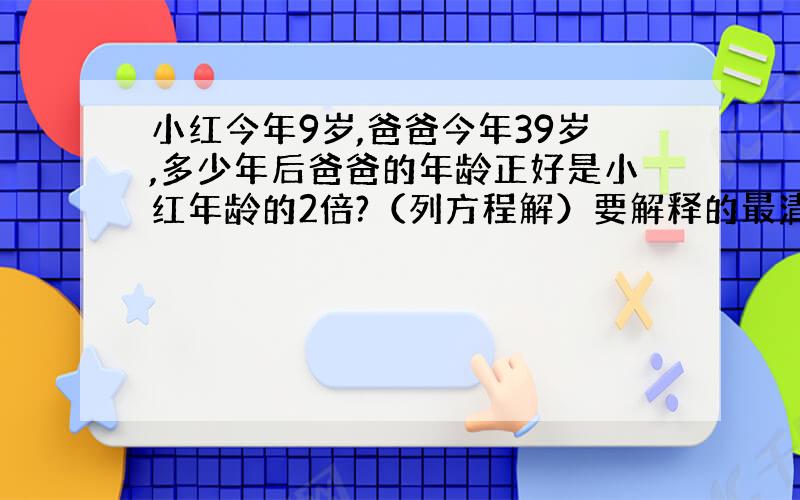 小红今年9岁,爸爸今年39岁,多少年后爸爸的年龄正好是小红年龄的2倍?（列方程解）要解释的最清楚谢谢 还有过程要具体 是