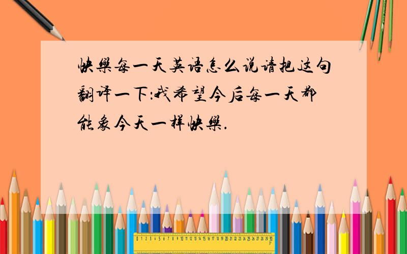 快乐每一天英语怎么说请把这句翻译一下：我希望今后每一天都能象今天一样快乐.