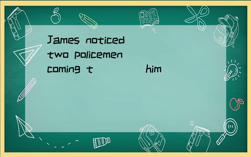 James noticed two policemen coming t____ him