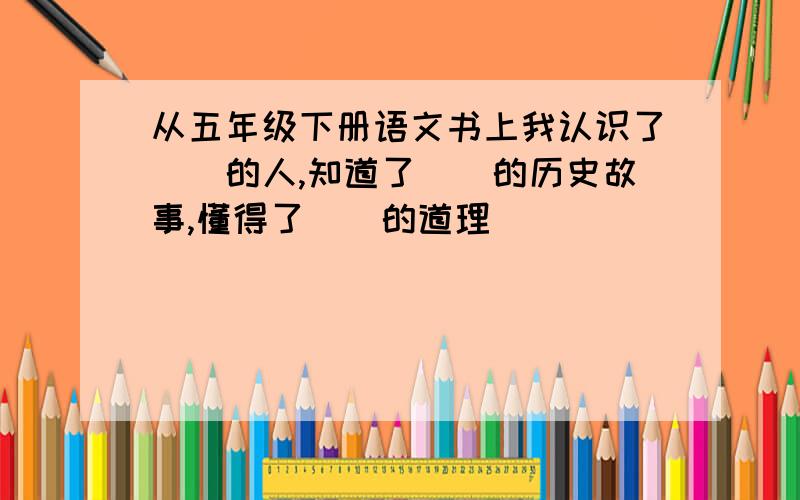 从五年级下册语文书上我认识了（）的人,知道了（）的历史故事,懂得了（）的道理