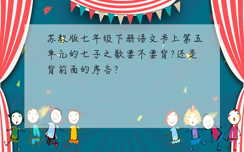 苏教版七年级下册语文书上第五单元的七子之歌要不要背?还是背前面的序言?