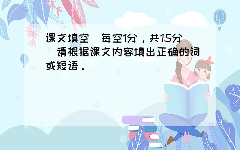 课文填空（每空1分，共15分）请根据课文内容填出正确的词或短语。