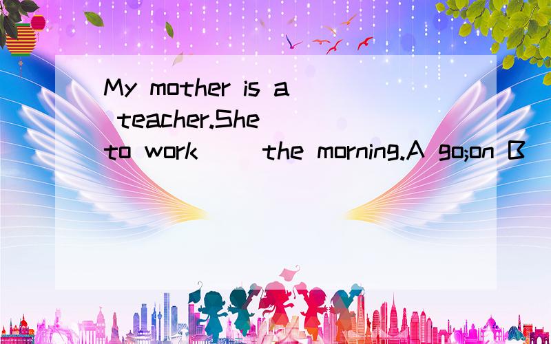 My mother is a teacher.She__to work__ the morning.A go;on B