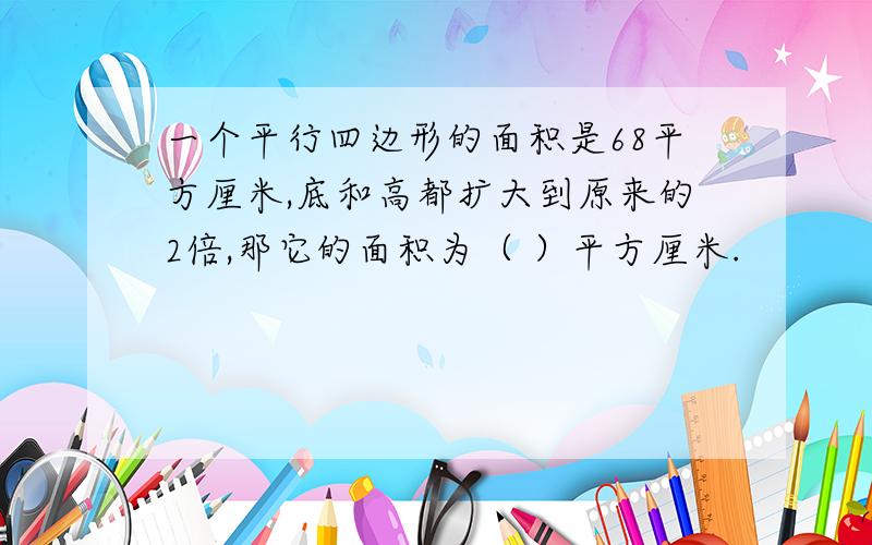 一个平行四边形的面积是68平方厘米,底和高都扩大到原来的2倍,那它的面积为（ ）平方厘米.