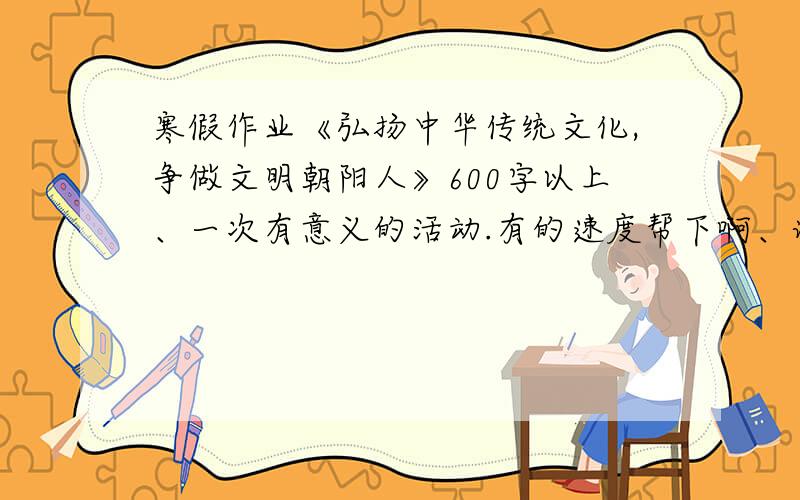 寒假作业《弘扬中华传统文化,争做文明朝阳人》600字以上、一次有意义的活动.有的速度帮下啊、谢啦.