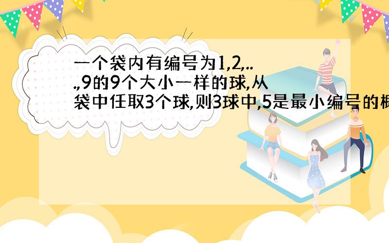 一个袋内有编号为1,2,...,9的9个大小一样的球,从袋中任取3个球,则3球中,5是最小编号的概率为?..