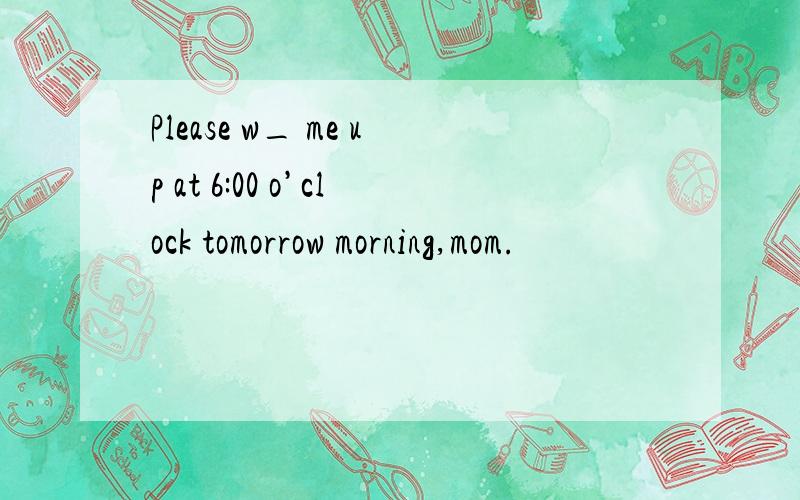 Please w_ me up at 6:00 o’clock tomorrow morning,mom.