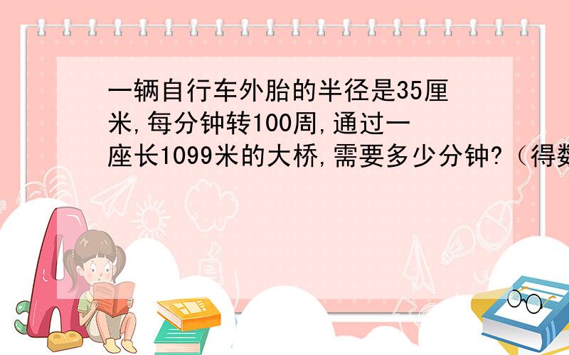 一辆自行车外胎的半径是35厘米,每分钟转100周,通过一座长1099米的大桥,需要多少分钟?（得数保留整数）