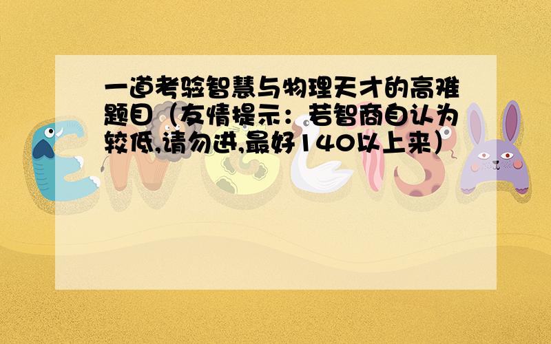 一道考验智慧与物理天才的高难题目（友情提示：若智商自认为较低,请勿进,最好140以上来）