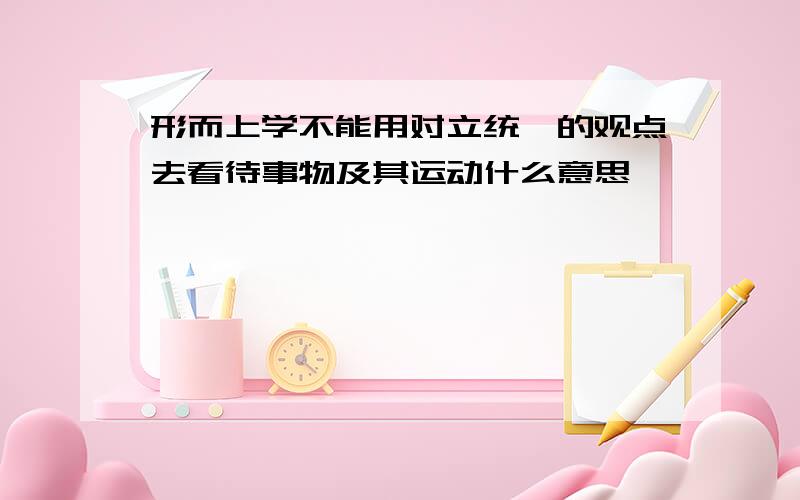 形而上学不能用对立统一的观点去看待事物及其运动什么意思