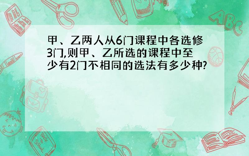 甲、乙两人从6门课程中各选修3门,则甲、乙所选的课程中至少有2门不相同的选法有多少种?