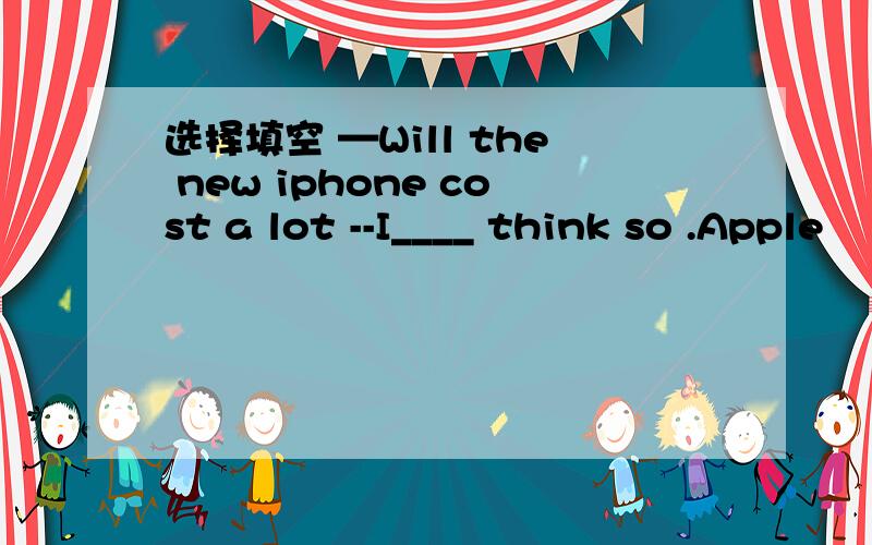 选择填空 —Will the new iphone cost a lot --I____ think so .Apple