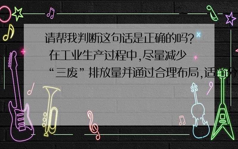 请帮我判断这句话是正确的吗? 在工业生产过程中,尽量减少“三废”排放量并通过合理布局,适当分散污染源