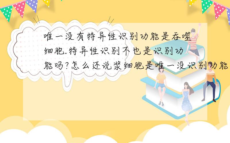 唯一没有特异性识别功能是吞噬细胞.特异性识别不也是识别功能吗?怎么还说浆细胞是唯一没识别功能的细胞