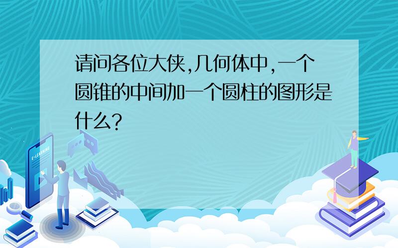 请问各位大侠,几何体中,一个圆锥的中间加一个圆柱的图形是什么?