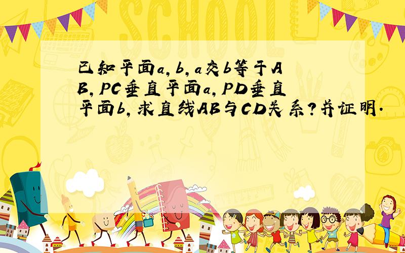 已知平面a,b,a交b等于AB,PC垂直平面a,PD垂直平面b,求直线AB与CD关系?并证明.