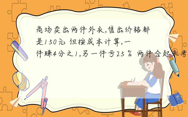 商场卖出两件外衣,售出价格都是150元 但按成本计算,一件赚4分之1,另一件亏25％ 两件合起来考虑,