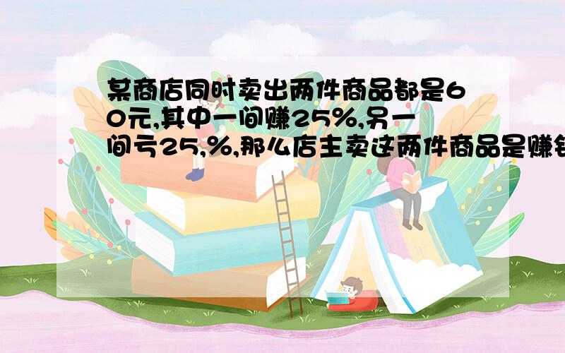 某商店同时卖出两件商品都是60元,其中一间赚25％,另一间亏25,％,那么店主卖这两件商品是赚钱还是亏本?