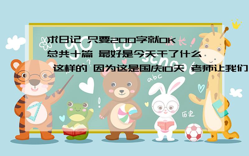 求日记 只要200字就OK 总共十篇 最好是今天干了什么 这样的 因为这是国庆10天 老师让我们一天写一篇