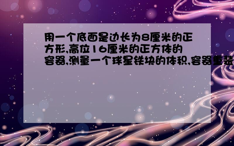 用一个底面是边长为8厘米的正方形,高位16厘米的正方体的容器,测量一个球星铁块的体积,容器重装的水距离杯口还有2厘米,当