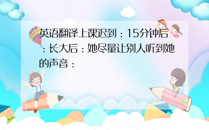 英语翻译上课迟到：15分钟后：长大后：她尽量让别人听到她的声音：